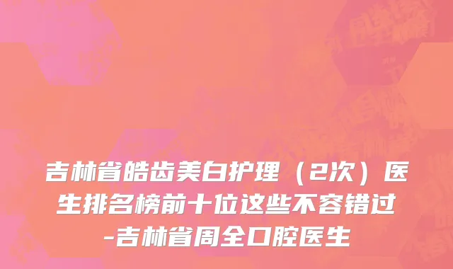 吉林省皓齿美白护理（2次）医生排名榜前十位这些不容错过-吉林省周全口腔医生