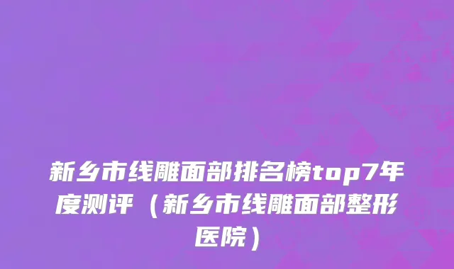 新乡市线雕面部排名榜top7年度测评（新乡市线雕面部整形医院）