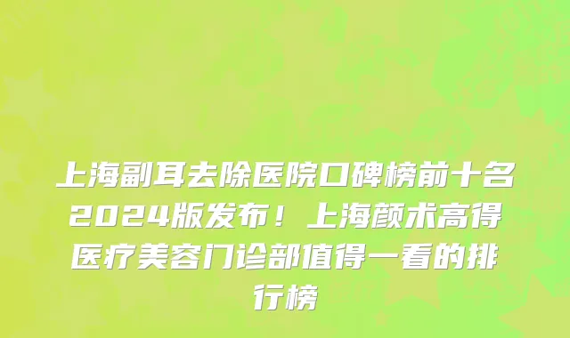 上海副耳去除医院口碑榜前十名2024版发布!上海颜术高得医疗美容门诊部值得一看的排行榜