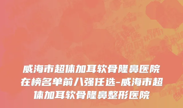 威海市超体加耳软骨隆鼻医院在榜名单前八强任选-威海市超体加耳软骨隆鼻整形医院