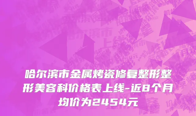 哈尔滨市金属烤瓷修复整形整形美容科价格表上线-近8个月均价为2454元