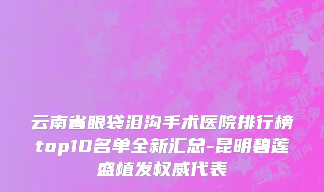 云南省眼袋泪沟手术医院排行榜top10名单全新汇总-昆明碧莲盛植发权威代表