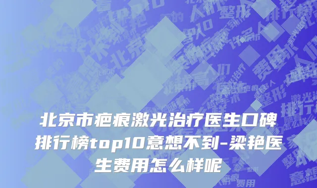 北京市疤痕激光治疗医生口碑排行榜top10意想不到-梁艳医生费用怎么样呢