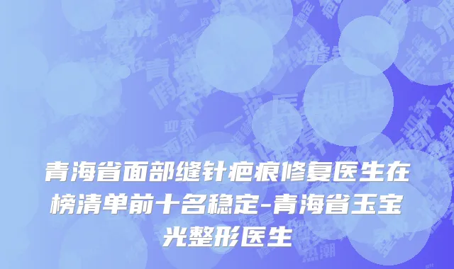 青海省面部缝针疤痕修复医生在榜清单前十名稳定-青海省玉宝光整形医生