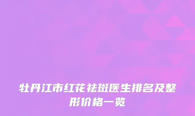 牡丹江市红花祛斑医生排名及整形价格一览