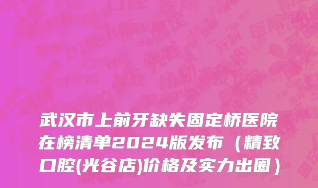 武汉市上前牙缺失固定桥医院在榜清单2024版发布（精致口腔(光谷店)价格及实力出圈）