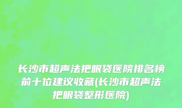 长沙市超声法把眼袋医院排名榜前十位建议收藏(长沙市超声法把眼袋整形医院)