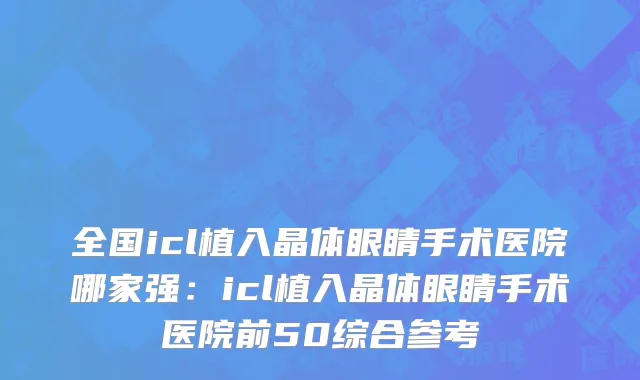 全国icl植入晶体眼睛手术医院哪家强：icl植入晶体眼睛手术医院前50综合参考