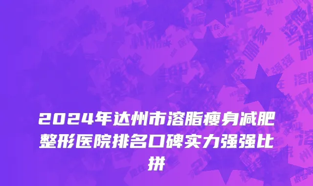 2024年达州市溶脂瘦身减肥整形医院排名口碑实力强强比拼