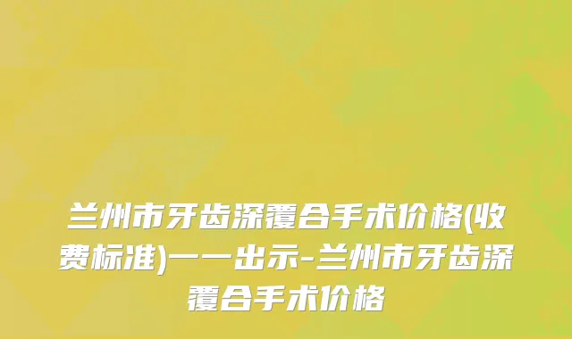 兰州市牙齿深覆合手术价格(收费标准)一一出示-兰州市牙齿深覆合手术价格