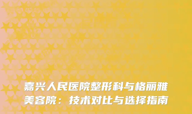 嘉兴人民医院整形科与格丽雅美容院：技术对比与选择指南
