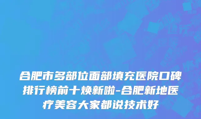 合肥市多部位面部填充医院口碑排行榜前十焕新啦-合肥新地医疗美容大家都说技术好