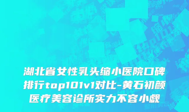 湖北省女性乳头缩小医院口碑排行top101v1对比-黄石初颜医疗美容诊所实力不容小觑