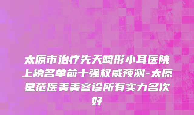太原市治疗先天畸形小耳医院上榜名单前十强权威预测-太原星范医美美容诊所有实力名次好