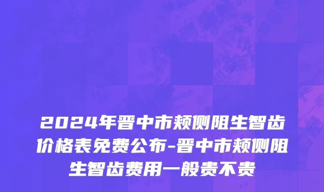 2024年晋中市颊侧阻生智齿价格表免费公布-晋中市颊侧阻生智齿费用一般贵不贵