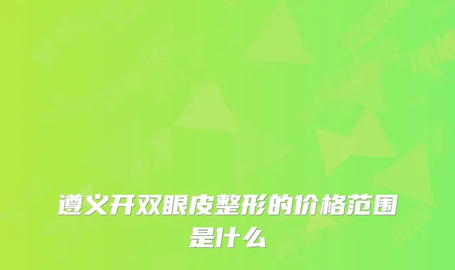 遵义开双眼皮整形的价格范围是什么
