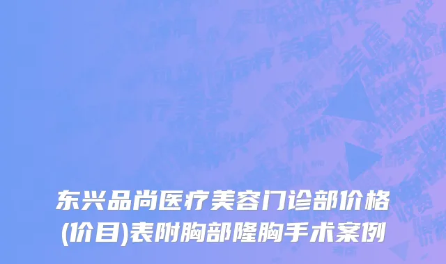东兴品尚医疗美容门诊部价格(价目)表附胸部隆胸手术案例