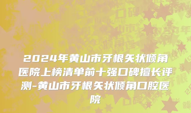 2024年黄山市牙根矢状倾角医院上榜清单前十强口碑擅长评测-黄山市牙根矢状倾角口腔医院