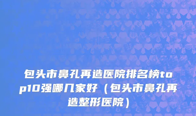 包头市鼻孔再造医院排名榜top10强哪几家好（包头市鼻孔再造整形医院）