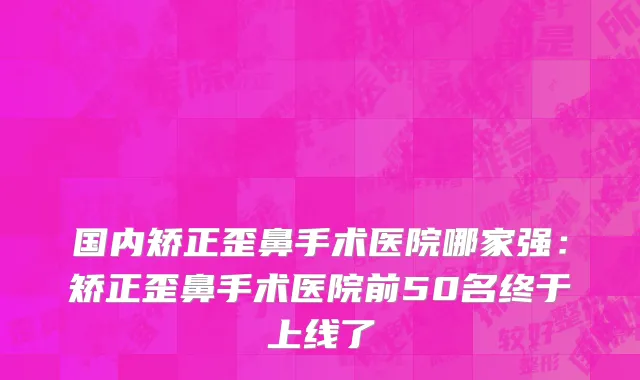 国内矫正歪鼻手术医院哪家强：矫正歪鼻手术医院前50名终于上线了