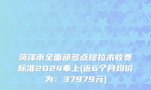 菏泽市全面部多点提拉术收费标准2024奉上(近6个月均价为：37979元)