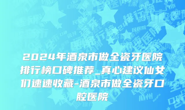 2024年酒泉市做全瓷牙医院排行榜口碑推荐_真心建议仙女们速速收藏-酒泉市做全瓷牙口腔医院