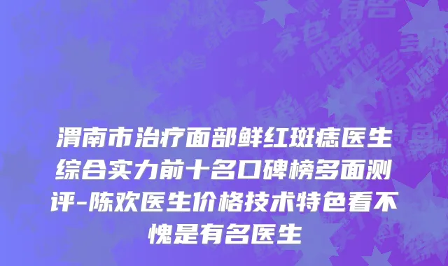 渭南市治疗面部鲜红斑痣医生综合实力前十名口碑榜多面测评-陈欢医生价格技术特色看不愧是有名医生