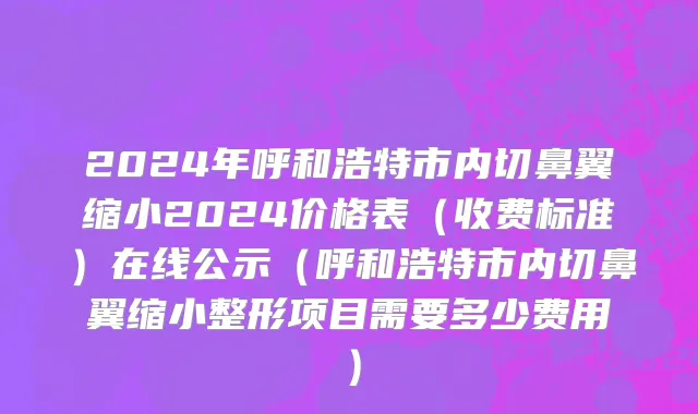 2024年呼和浩特市内切鼻翼缩小2024价格表（收费标准）在线公示（呼和浩特市内切鼻翼缩小整形项目需要多少费用）