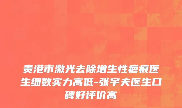 贵港市激光去除增生性疤痕医生细数实力高低-张宇夫医生口碑好评价高