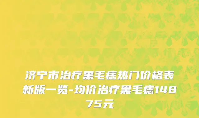 济宁市治疗黑毛痣热门价格表新版一览-均价治疗黑毛痣14875元