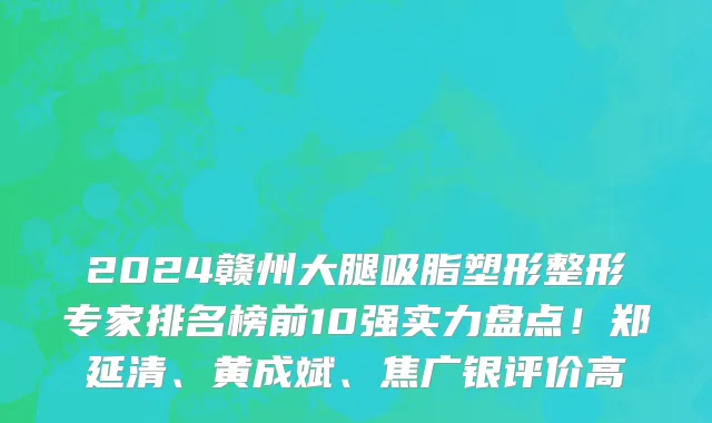 2024赣州大腿吸脂塑形整形专家排名榜前10强实力盘点!郑延清、黄成斌、焦广银评价高