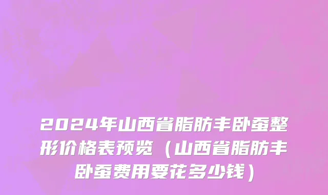2024年山西省脂肪丰卧蚕整形价格表预览（山西省脂肪丰卧蚕费用要花多少钱）