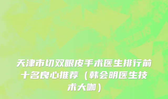 天津市切双眼皮手术医生排行前十名良心推荐（韩会明医生技术大咖）