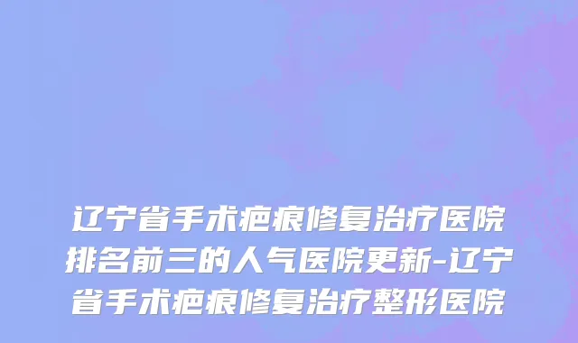 辽宁省手术疤痕修复治疗医院排名前三的人气医院更新-辽宁省手术疤痕修复治疗整形医院