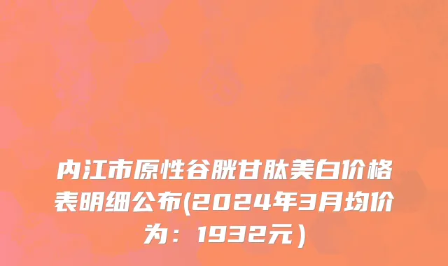 内江市原性谷胱甘肽美白价格表明细公布(2024年3月均价为：1932元）