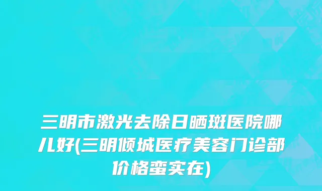 三明市激光去除日晒斑医院哪儿好(三明倾城医疗美容门诊部价格蛮实在)