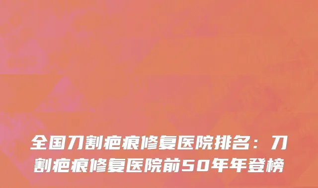 全国刀割疤痕修复医院排名：刀割疤痕修复医院前50年年登榜