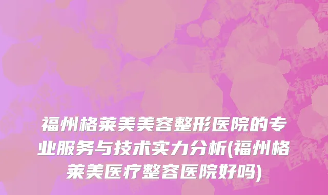 福州格莱美美容整形医院的专业服务与技术实力分析(福州格莱美医疗整容医院好吗)