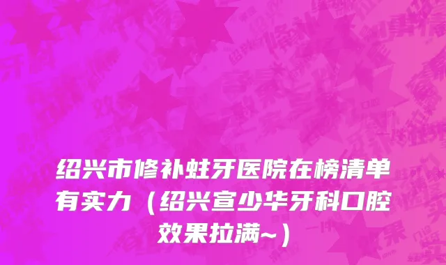 绍兴市修补蛀牙医院在榜清单有实力（绍兴宣少华牙科口腔效果拉满~）