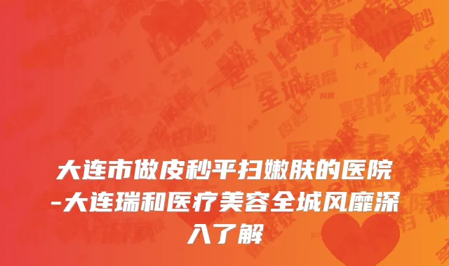 大连市做皮秒平扫嫩肤的医院-大连瑞和医疗美容全城风靡深入了解