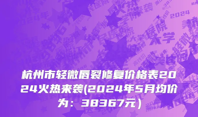 杭州市轻微唇裂修复价格表2024火热来袭(2024年5月均价为：38367元）