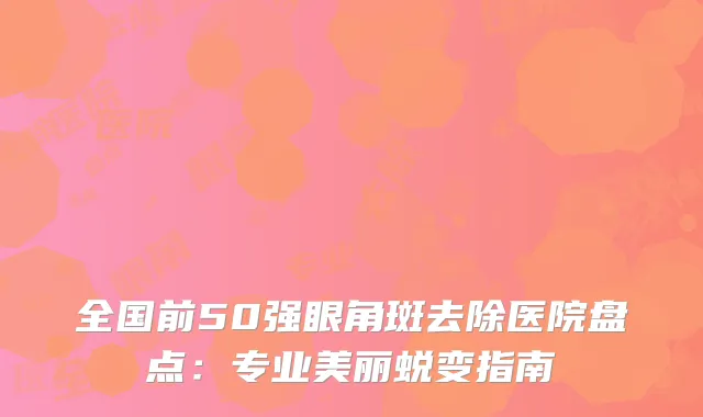 全国前50强眼角斑去除医院盘点：专业美丽蜕变指南