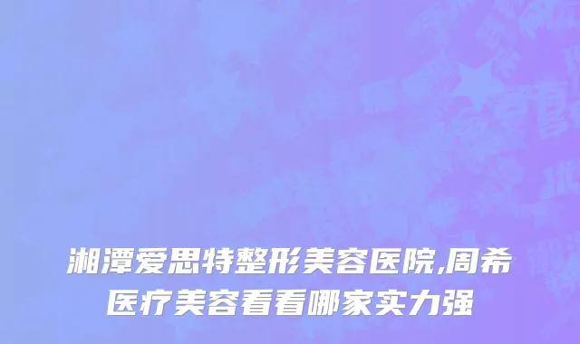 湘潭爱思特整形美容医院,周希医疗美容看看哪家实力强