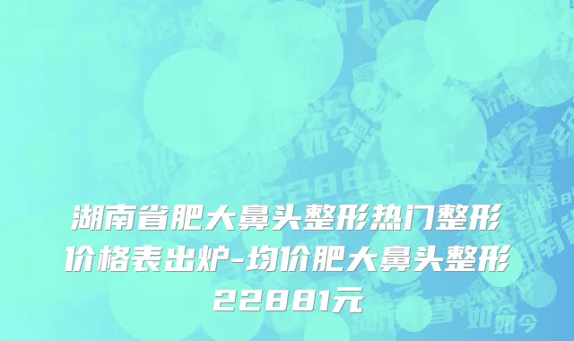 湖南省肥大鼻头整形热门整形价格表出炉-均价肥大鼻头整形22881元