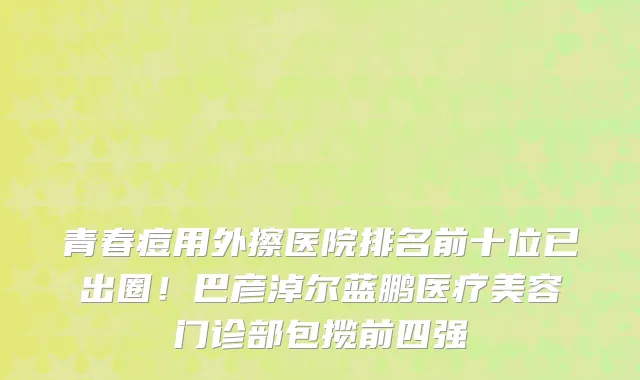 青春痘用外擦医院排名前十位已出圈!巴彦淖尔蓝鹏医疗美容门诊部包揽前四强