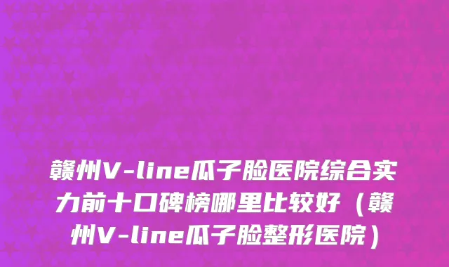 赣州V-line瓜子脸医院综合实力前十口碑榜哪里比较好（赣州V-line瓜子脸整形医院）
