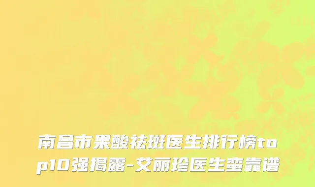 南昌市果酸祛斑医生排行榜top10强揭露-艾丽珍医生蛮靠谱