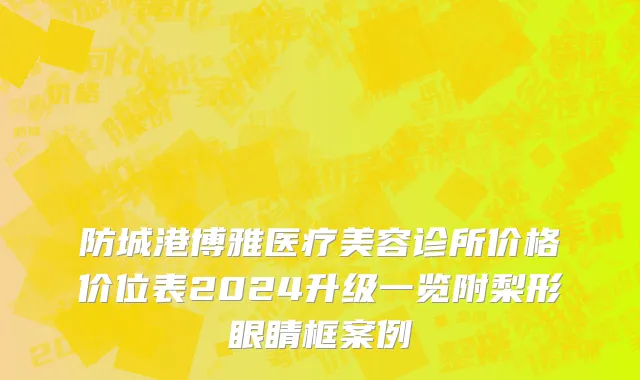 防城港博雅医疗美容诊所价格价位表2024升级一览附梨形眼睛框案例