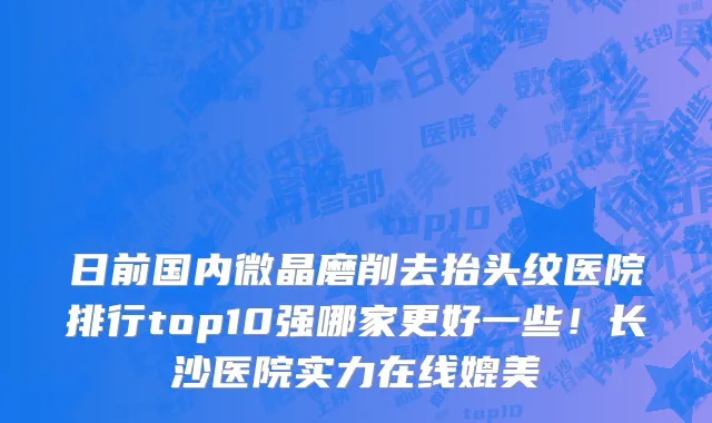 日前国内微晶磨削去抬头纹医院排行top10强哪家更好一些!长沙医院实力在线媲美