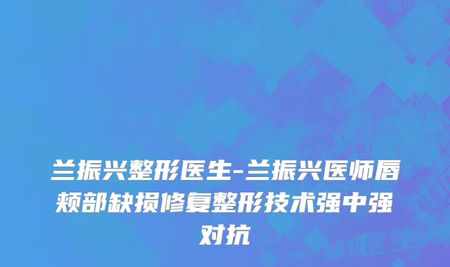 兰振兴整形医生-兰振兴医师唇颊部缺损修复整形技术强中强对抗